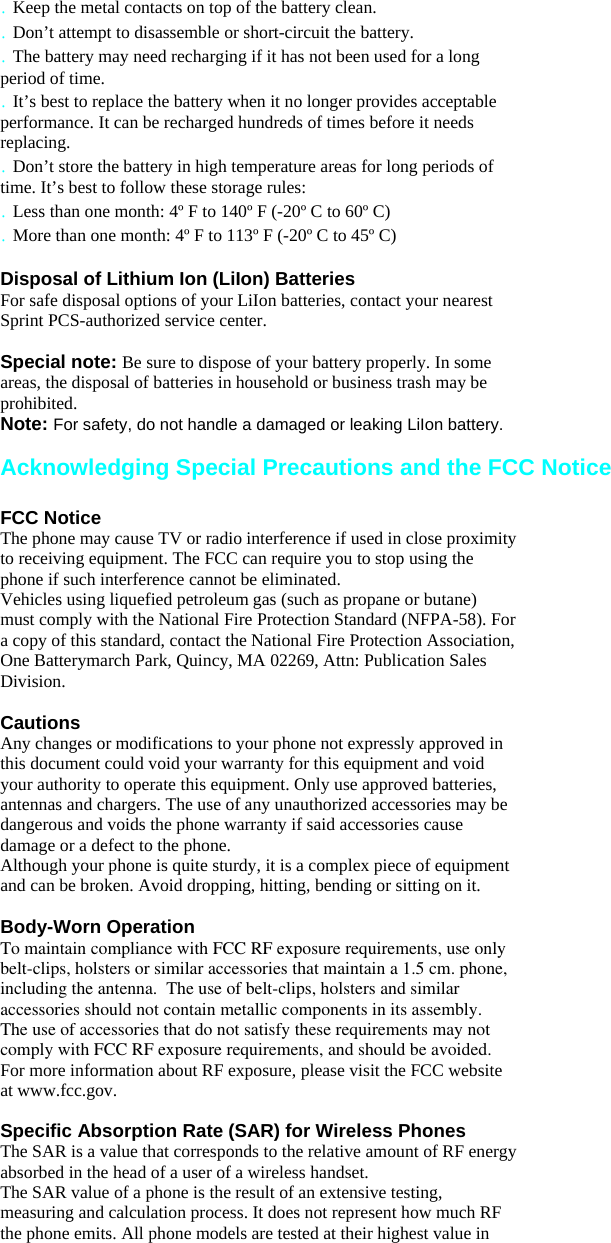 . Keep the metal contacts on top of the battery clean. . Don’t attempt to disassemble or short-circuit the battery. . The battery may need recharging if it has not been used for a long period of time. . It’s best to replace the battery when it no longer provides acceptable performance. It can be recharged hundreds of times before it needs replacing. . Don’t store the battery in high temperature areas for long periods of time. It’s best to follow these storage rules: . Less than one month: 4º F to 140º F (-20º C to 60º C) . More than one month: 4º F to 113º F (-20º C to 45º C)  Disposal of Lithium Ion (LiIon) Batteries For safe disposal options of your LiIon batteries, contact your nearest Sprint PCS-authorized service center.  Special note: Be sure to dispose of your battery properly. In some areas, the disposal of batteries in household or business trash may be prohibited. Note: For safety, do not handle a damaged or leaking LiIon battery.  Acknowledging Special Precautions and the FCC Notice  FCC Notice The phone may cause TV or radio interference if used in close proximity to receiving equipment. The FCC can require you to stop using the phone if such interference cannot be eliminated. Vehicles using liquefied petroleum gas (such as propane or butane) must comply with the National Fire Protection Standard (NFPA-58). For a copy of this standard, contact the National Fire Protection Association, One Batterymarch Park, Quincy, MA 02269, Attn: Publication Sales Division.  Cautions Any changes or modifications to your phone not expressly approved in this document could void your warranty for this equipment and void your authority to operate this equipment. Only use approved batteries, antennas and chargers. The use of any unauthorized accessories may be dangerous and voids the phone warranty if said accessories cause damage or a defect to the phone. Although your phone is quite sturdy, it is a complex piece of equipment and can be broken. Avoid dropping, hitting, bending or sitting on it.  Body-Worn Operation To maintain compliance with FCC RF exposure requirements, use only     belt-clips, holsters or similar accessories that maintain a 1.5 cm. phone,   including the antenna.  The use of belt-clips, holsters and similar accessories should not contain metallic components in its assembly.  The use of accessories that do not satisfy these requirements may not  comply with FCC RF exposure requirements, and should be avoided.For more information about RF exposure, please visit the FCC website at www.fcc.gov.  Specific Absorption Rate (SAR) for Wireless Phones The SAR is a value that corresponds to the relative amount of RF energy absorbed in the head of a user of a wireless handset. The SAR value of a phone is the result of an extensive testing, measuring and calculation process. It does not represent how much RF the phone emits. All phone models are tested at their highest value in 
