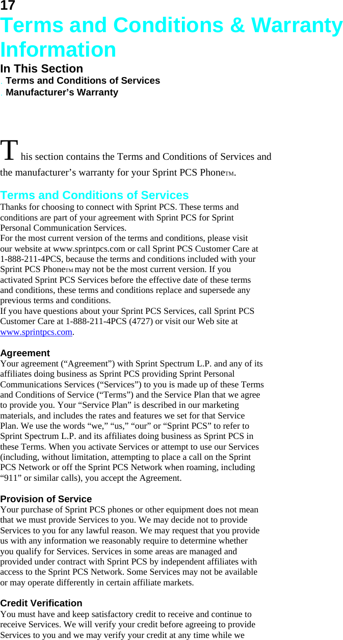 17 Terms and Conditions &amp; Warranty Information In This Section . Terms and Conditions of Services . Manufacturer’s Warranty  T his section contains the Terms and Conditions of Services and the manufacturer’s warranty for your Sprint PCS PhoneTM.    Terms and Conditions of Services Thanks for choosing to connect with Sprint PCS. These terms and conditions are part of your agreement with Sprint PCS for Sprint Personal Communication Services. For the most current version of the terms and conditions, please visit our website at www.sprintpcs.com or call Sprint PCS Customer Care at 1-888-211-4PCS, because the terms and conditions included with your Sprint PCS PhoneTM may not be the most current version. If you activated Sprint PCS Services before the effective date of these terms and conditions, these terms and conditions replace and supersede any previous terms and conditions. If you have questions about your Sprint PCS Services, call Sprint PCS Customer Care at 1-888-211-4PCS (4727) or visit our Web site at www.sprintpcs.com.  Agreement Your agreement (“Agreement”) with Sprint Spectrum L.P. and any of its affiliates doing business as Sprint PCS providing Sprint Personal Communications Services (“Services”) to you is made up of these Terms and Conditions of Service (“Terms”) and the Service Plan that we agree to provide you. Your “Service Plan” is described in our marketing materials, and includes the rates and features we set for that Service Plan. We use the words “we,” “us,” “our” or “Sprint PCS” to refer to Sprint Spectrum L.P. and its affiliates doing business as Sprint PCS in these Terms. When you activate Services or attempt to use our Services (including, without limitation, attempting to place a call on the Sprint PCS Network or off the Sprint PCS Network when roaming, including “911” or similar calls), you accept the Agreement.  Provision of Service Your purchase of Sprint PCS phones or other equipment does not mean that we must provide Services to you. We may decide not to provide Services to you for any lawful reason. We may request that you provide us with any information we reasonably require to determine whether you qualify for Services. Services in some areas are managed and provided under contract with Sprint PCS by independent affiliates with access to the Sprint PCS Network. Some Services may not be available or may operate differently in certain affiliate markets.  Credit Verification You must have and keep satisfactory credit to receive and continue to receive Services. We will verify your credit before agreeing to provide Services to you and we may verify your credit at any time while we 
