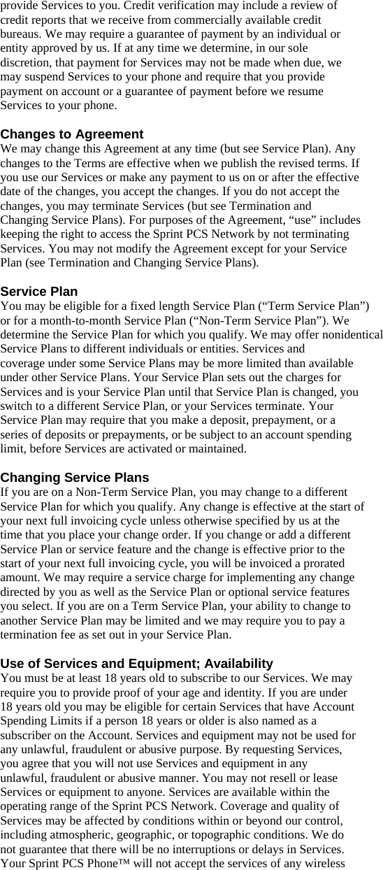 provide Services to you. Credit verification may include a review of credit reports that we receive from commercially available credit bureaus. We may require a guarantee of payment by an individual or entity approved by us. If at any time we determine, in our sole discretion, that payment for Services may not be made when due, we may suspend Services to your phone and require that you provide payment on account or a guarantee of payment before we resume Services to your phone.  Changes to Agreement We may change this Agreement at any time (but see Service Plan). Any changes to the Terms are effective when we publish the revised terms. If you use our Services or make any payment to us on or after the effective date of the changes, you accept the changes. If you do not accept the changes, you may terminate Services (but see Termination and Changing Service Plans). For purposes of the Agreement, “use” includes keeping the right to access the Sprint PCS Network by not terminating Services. You may not modify the Agreement except for your Service Plan (see Termination and Changing Service Plans).  Service Plan You may be eligible for a fixed length Service Plan (“Term Service Plan”) or for a month-to-month Service Plan (“Non-Term Service Plan”). We determine the Service Plan for which you qualify. We may offer nonidentical Service Plans to different individuals or entities. Services and coverage under some Service Plans may be more limited than available under other Service Plans. Your Service Plan sets out the charges for Services and is your Service Plan until that Service Plan is changed, you switch to a different Service Plan, or your Services terminate. Your Service Plan may require that you make a deposit, prepayment, or a series of deposits or prepayments, or be subject to an account spending limit, before Services are activated or maintained.  Changing Service Plans If you are on a Non-Term Service Plan, you may change to a different Service Plan for which you qualify. Any change is effective at the start of your next full invoicing cycle unless otherwise specified by us at the time that you place your change order. If you change or add a different Service Plan or service feature and the change is effective prior to the start of your next full invoicing cycle, you will be invoiced a prorated amount. We may require a service charge for implementing any change directed by you as well as the Service Plan or optional service features you select. If you are on a Term Service Plan, your ability to change to another Service Plan may be limited and we may require you to pay a termination fee as set out in your Service Plan.  Use of Services and Equipment; Availability You must be at least 18 years old to subscribe to our Services. We may require you to provide proof of your age and identity. If you are under 18 years old you may be eligible for certain Services that have Account Spending Limits if a person 18 years or older is also named as a subscriber on the Account. Services and equipment may not be used for any unlawful, fraudulent or abusive purpose. By requesting Services, you agree that you will not use Services and equipment in any unlawful, fraudulent or abusive manner. You may not resell or lease Services or equipment to anyone. Services are available within the operating range of the Sprint PCS Network. Coverage and quality of Services may be affected by conditions within or beyond our control, including atmospheric, geographic, or topographic conditions. We do not guarantee that there will be no interruptions or delays in Services. Your Sprint PCS Phone™ will not accept the services of any wireless 