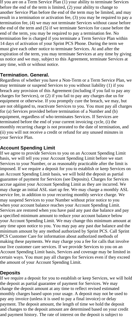 If you are on a Term Service Plan (1) your ability to terminate Services before the end of the term is limited, (2) your ability to change to another Service Plan before the end of the term may be limited, and may result in a termination or activation fee, (3) you may be required to pay a termination fee, (4) we may not terminate Services without cause before the end of the term and (5) if we terminate Services for cause before the end of the term, you may be required to pay a termination fee. No termination fee is charged if you terminate a Term Service Plan within 14 days of activation of your Sprint PCS Phone. During the term we must give each other notice to terminate Services. At and after the expiration of the term, you may terminate Services at any time by giving us notice and we may, subject to this Agreement, terminate Services at any time, with or without notice.  Termination. General. Regardless of whether you have a Non-Term or a Term Service Plan, we may terminate or suspend Services to you without liability (1) if you breach any provision of this Agreement (including if you fail to pay any charges for Services), or (2) if you fail to pay any charges due us for equipment or otherwise. If you promptly cure the breach, we may, but are not obligated to, reactivate Services to you. You must pay all charges for (a) Services provided before termination of a Number and (b) equipment, regardless of who terminates Services. If Services are terminated before the end of your current invoicing cycle, (i) the monthly recurring charge is not prorated to the date of termination, and (ii) you will not receive a credit or refund for any unused minutes in your Service Plan.  Account Spending Limit If we agree to provide Services to you on an Account Spending Limit basis, we will tell you your Account Spending Limit before we start Services to your Number, or as reasonably practicable after the limit is imposed. If we require a deposit for you to establish or keep Services on an Account Spending Limit basis, we will hold the deposit as partial guarantee of payment for Services (see Deposits). Charges for Services accrue against your Account Spending Limit as they are incurred. We may charge an initial ASL start up fee. We may charge a monthly ASL service fee, in addition to your recurring monthly service charge. We may suspend Services to your Number without prior notice to you when your account balance reaches your Account Spending Limit. Services are restored when you have paid any past due balance and pay a specified minimum amount to reduce your account balance below your Account Spending Limit. We may change this minimum amount at any time upon notice to you. You may pay any past due balance and the minimum amount by any method authorized by Sprint PCS. Call Sprint PCS Customer Care for information about authorized methods of making these payments. We may charge you a fee for calls that involve our live customer care services. If we provide Services to you on an Account Spending Limit basis, Services and coverage may be limited in certain ways. You must pay all charges for Services even if they exceed the amount of your Account Spending Limit.  Deposits If we require a deposit for you to establish or keep Services, we will hold the deposit as partial guarantee of payment for Services. We may change the deposit amount at any time to reflect revised estimated monthly charges based upon your usage. A deposit may not be used to pay any invoice (unless it is used to pay a final invoice) or delay payment. The deposit amount, the length of time we hold the deposit and changes to the deposit amount are determined based on your credit and payment history. The rate of interest on the deposit is subject to 