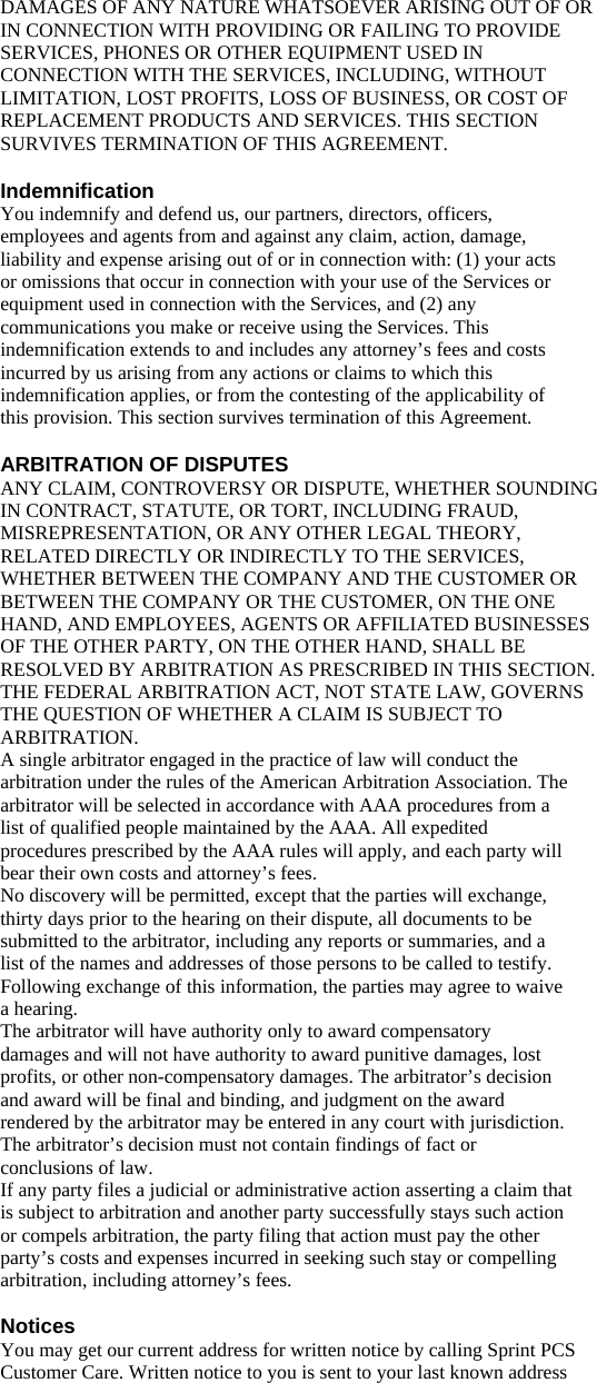 DAMAGES OF ANY NATURE WHATSOEVER ARISING OUT OF OR IN CONNECTION WITH PROVIDING OR FAILING TO PROVIDE SERVICES, PHONES OR OTHER EQUIPMENT USED IN CONNECTION WITH THE SERVICES, INCLUDING, WITHOUT LIMITATION, LOST PROFITS, LOSS OF BUSINESS, OR COST OF REPLACEMENT PRODUCTS AND SERVICES. THIS SECTION SURVIVES TERMINATION OF THIS AGREEMENT.  Indemnification You indemnify and defend us, our partners, directors, officers, employees and agents from and against any claim, action, damage, liability and expense arising out of or in connection with: (1) your acts or omissions that occur in connection with your use of the Services or equipment used in connection with the Services, and (2) any communications you make or receive using the Services. This indemnification extends to and includes any attorney’s fees and costs incurred by us arising from any actions or claims to which this indemnification applies, or from the contesting of the applicability of this provision. This section survives termination of this Agreement.  ARBITRATION OF DISPUTES ANY CLAIM, CONTROVERSY OR DISPUTE, WHETHER SOUNDING IN CONTRACT, STATUTE, OR TORT, INCLUDING FRAUD, MISREPRESENTATION, OR ANY OTHER LEGAL THEORY, RELATED DIRECTLY OR INDIRECTLY TO THE SERVICES, WHETHER BETWEEN THE COMPANY AND THE CUSTOMER OR BETWEEN THE COMPANY OR THE CUSTOMER, ON THE ONE HAND, AND EMPLOYEES, AGENTS OR AFFILIATED BUSINESSES OF THE OTHER PARTY, ON THE OTHER HAND, SHALL BE RESOLVED BY ARBITRATION AS PRESCRIBED IN THIS SECTION. THE FEDERAL ARBITRATION ACT, NOT STATE LAW, GOVERNS THE QUESTION OF WHETHER A CLAIM IS SUBJECT TO ARBITRATION. A single arbitrator engaged in the practice of law will conduct the arbitration under the rules of the American Arbitration Association. The arbitrator will be selected in accordance with AAA procedures from a list of qualified people maintained by the AAA. All expedited procedures prescribed by the AAA rules will apply, and each party will bear their own costs and attorney’s fees. No discovery will be permitted, except that the parties will exchange, thirty days prior to the hearing on their dispute, all documents to be submitted to the arbitrator, including any reports or summaries, and a list of the names and addresses of those persons to be called to testify. Following exchange of this information, the parties may agree to waive a hearing. The arbitrator will have authority only to award compensatory damages and will not have authority to award punitive damages, lost profits, or other non-compensatory damages. The arbitrator’s decision and award will be final and binding, and judgment on the award rendered by the arbitrator may be entered in any court with jurisdiction. The arbitrator’s decision must not contain findings of fact or conclusions of law. If any party files a judicial or administrative action asserting a claim that is subject to arbitration and another party successfully stays such action or compels arbitration, the party filing that action must pay the other party’s costs and expenses incurred in seeking such stay or compelling arbitration, including attorney’s fees.  Notices You may get our current address for written notice by calling Sprint PCS Customer Care. Written notice to you is sent to your last known address 