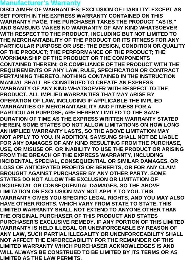  Manufacturer’s Warranty DISCLAIMER OF WARRANTIES; EXCLUSION OF LIABILITY. EXCEPT AS SET FORTH IN THE EXPRESS WARRANTY CONTAINED ON THIS WARRANTY PAGE, THE PURCHASER TAKES THE PRODUCT &quot;AS IS,&quot; AND SAMSUNG MAKES NO WARRANTY OF ANY KIND WHATSOEVER WITH RESPECT TO THE PRODUCT, INCLUDING BUT NOT LIMITED TO THE MERCHANTABILITY OF THE PRODUCT OR ITS FITNESS FOR ANY PARTICULAR PURPOSE OR USE; THE DESIGN, CONDITION OR QUALITY OF THE PRODUCT; THE PERFORMANCE OF THE PRODUCT; THE WORKMANSHIP OF THE PRODUCT OR THE COMPONENTS CONTAINED THEREIN; OR COMPLIANCE OF THE PRODUCT WITH THE REQUIREMENTS OF ANY LAW, RULE, SPECIFICATION OR CONTRACT PERTAINING THERETO. NOTHING CONTAINED IN THE INSTRUCTION MANUAL SHALL BE CONSTRUED TO CREATE AN EXPRESS WARRANTY OF ANY KIND WHATSOEVER WITH RESPECT TO THE PRODUCT. ALL IMPLIED WARRANTIES THAT MAY ARISE BY OPERATION OF LAW, INCLUDING IF APPLICABLE THE IMPLIED WARRANTIES OF MERCHANTABILITY AND FITNESS FOR A PARTICULAR PURPOSE, ARE HEREBY LIMITED TO THE SAME DURATION OF TIME AS THE EXPRESS WRITTEN WARRANTY STATED HEREIN. SOME STATES DO NOT ALLOW LIMITATIONS ON HOW LONG AN IMPLIED WARRANTY LASTS, SO THE ABOVE LIMITATION MAY NOT APPLY TO YOU. IN ADDITION, SAMSUNG SHALL NOT BE LIABLE FOR ANY DAMAGES OF ANY KIND RESULTING FROM THE PURCHASE, USE, OR MISUSE OF, OR INABILITY TO USE THE PRODUCT OR ARISING FROM THE BREACH OF THE EXPRESS WARRANTY, INCLUDING INCIDENTAL, SPECIAL, CONSEQUENTIAL OR SIMILAR DAMAGES, OR LOSS OF ANTICIPATED PROFITS OR BENEFITS, OR FOR ANY CLAIM BROUGHT AGAINST PURCHASER BY ANY OTHER PARTY. SOME STATES DO NOT ALLOW THE EXCLUSION OR LIMITATION OF INCIDENTAL OR CONSEQUENTIAL DAMAGES, SO THE ABOVE LIMITATION OR EXCLUSION MAY NOT APPLY TO YOU. THIS WARRANTY GIVES YOU SPECIFIC LEGAL RIGHTS, AND YOU MAY ALSO HAVE OTHER RIGHTS, WHICH VARY FROM STATE TO STATE. THIS LIMITED WARRANTY SHALL NOT EXTEND TO ANYONE OTHER THAN THE ORIGINAL PURCHASER OF THIS PRODUCT AND STATES PURCHASER&apos;S EXCLUSIVE REMEDY. IF ANY PORTION OF THIS LIMITED WARRANTY IS HELD ILLEGAL OR UNENFORCEABLE BY REASON OF ANY LAW, SUCH PARTIAL ILLEGALITY OR UNENFORCEABILITY SHALL NOT AFFECT THE ENFORCEABILITY FOR THE REMAINDER OF THIS LIMITED WARRANTY WHICH PURCHASER ACKNOWLEDGES IS AND WILL ALWAYS BE CONSTRUED TO BE LIMITED BY ITS TERMS OR AS LIMITED AS THE LAW PERMITS.  