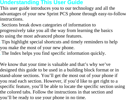 Understanding This User Guide This user guide introduces you to our technology and all the advantages of your new Sprint PCS phone through easy-to-follow instructions. .Sections break down categories of information to progressively take you all the way from learning the basics to using the most advanced phone features. .Tips highlight special shortcuts and timely reminders to help you make the most of your new phone. .The Index helps you find specific information quickly.  We know that your time is valuable and that’s why we’ve designed this guide to be used in a building block format or in stand-alone sections. You’ll get the most out of your phone if you read each section. However, if you’d like to get right to a specific feature, you’ll be able to locate the specific section using the colored tabs. Follow the instructions in that section and you’ll be ready to use your phone in no time. Your Phone 2 