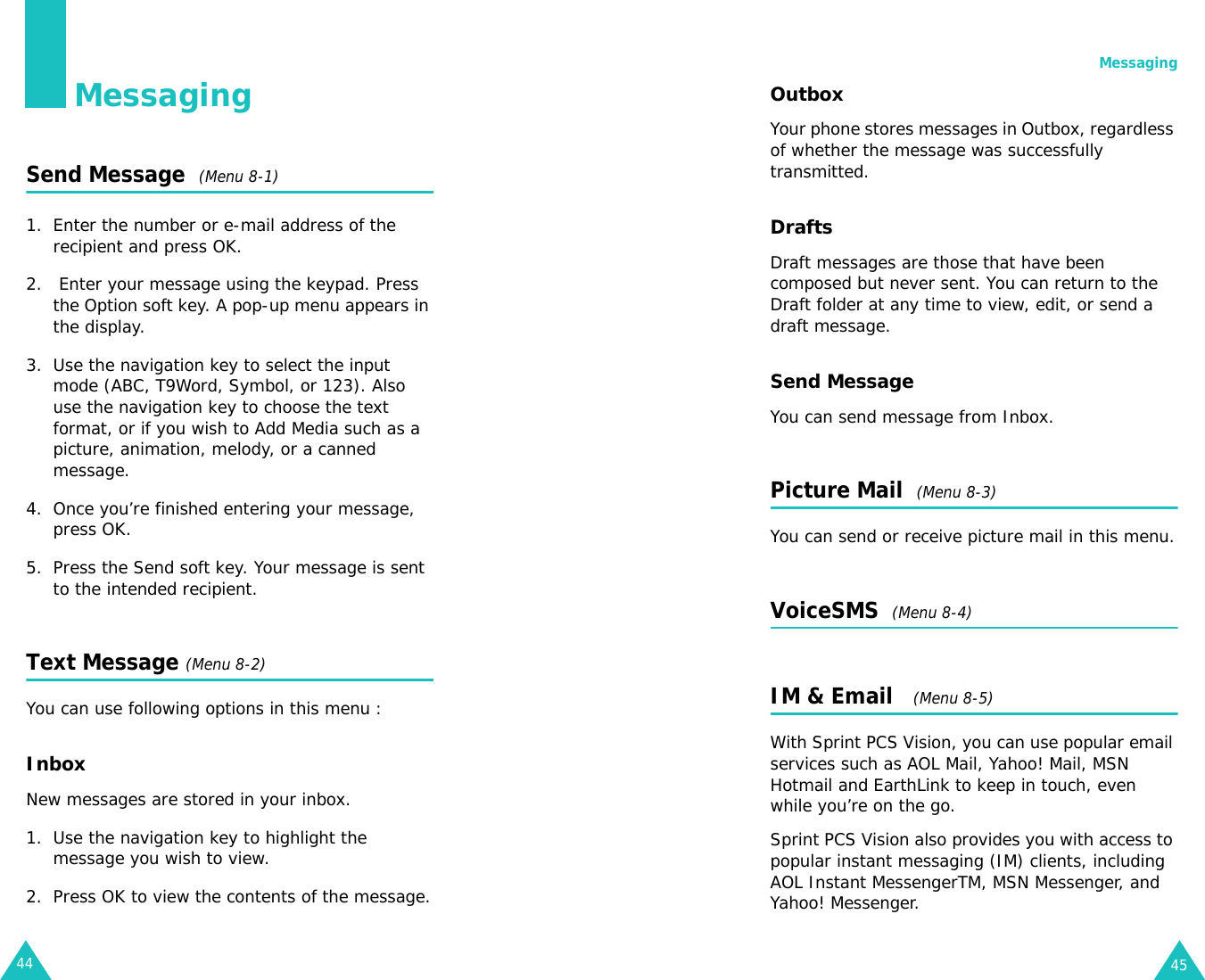 44MessagingSend Message  (Menu 8-1)1. Enter the number or e-mail address of the recipient and press OK.2.  Enter your message using the keypad. Press the Option soft key. A pop-up menu appears in the display.3. Use the navigation key to select the input mode (ABC, T9Word, Symbol, or 123). Also use the navigation key to choose the text format, or if you wish to Add Media such as a picture, animation, melody, or a canned message.4. Once you’re finished entering your message, press OK.5. Press the Send soft key. Your message is sent to the intended recipient.Text Message (Menu 8-2)You can use following options in this menu :InboxNew messages are stored in your inbox.1. Use the navigation key to highlight the message you wish to view.2. Press OK to view the contents of the message.Messaging45OutboxYour phone stores messages in Outbox, regardless of whether the message was successfully transmitted.DraftsDraft messages are those that have been composed but never sent. You can return to the Draft folder at any time to view, edit, or send a draft message.Send MessageYou can send message from Inbox.Picture Mail  (Menu 8-3) You can send or receive picture mail in this menu.VoiceSMS  (Menu 8-4)IM &amp; Email   (Menu 8-5)With Sprint PCS Vision, you can use popular email services such as AOL Mail, Yahoo! Mail, MSN Hotmail and EarthLink to keep in touch, even while you’re on the go.Sprint PCS Vision also provides you with access to popular instant messaging (IM) clients, including AOL Instant MessengerTM, MSN Messenger, and Yahoo! Messenger.