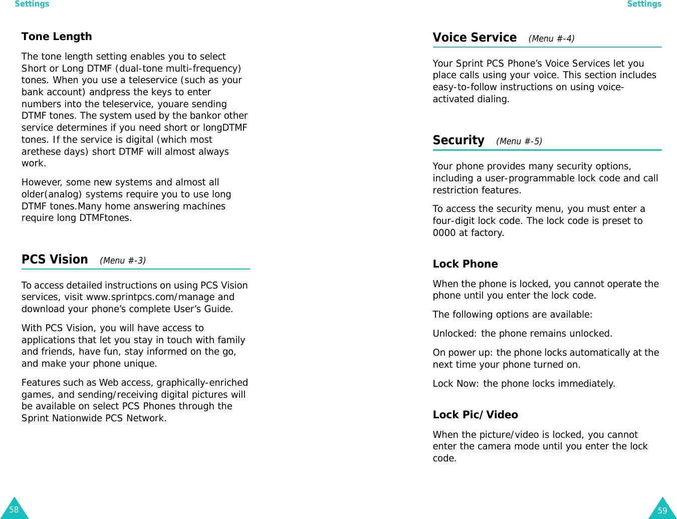 Settings58Tone Length  The tone length setting enables you to select Short or Long DTMF (dual-tone multi-frequency) tones. When you use a teleservice (such as your bank account) andpress the keys to enter numbers into the teleservice, youare sending DTMF tones. The system used by the bankor other service determines if you need short or longDTMF tones. If the service is digital (which most arethese days) short DTMF will almost always work.However, some new systems and almost all older(analog) systems require you to use long DTMF tones.Many home answering machines require long DTMFtones.PCS Vision   (Menu #-3) To access detailed instructions on using PCS Vision services, visit www.sprintpcs.com/manage and download your phone’s complete User’s Guide.With PCS Vision, you will have access to applications that let you stay in touch with family and friends, have fun, stay informed on the go, and make your phone unique.Features such as Web access, graphically-enriched games, and sending/receiving digital pictures will be available on select PCS Phones through the Sprint Nationwide PCS Network.Settings59Voice Service   (Menu #-4)Your Sprint PCS Phone’s Voice Services let you place calls using your voice. This section includes easy-to-follow instructions on using voice-activated dialing.Security   (Menu #-5) Your phone provides many security options, including a user-programmable lock code and call restriction features.To access the security menu, you must enter a four-digit lock code. The lock code is preset to 0000 at factory.Lock PhoneWhen the phone is locked, you cannot operate the phone until you enter the lock code.The following options are available:Unlocked: the phone remains unlocked.On power up: the phone locks automatically at the next time your phone turned on.Lock Now: the phone locks immediately.Lock Pic/VideoWhen the picture/video is locked, you cannot enter the camera mode until you enter the lock code.