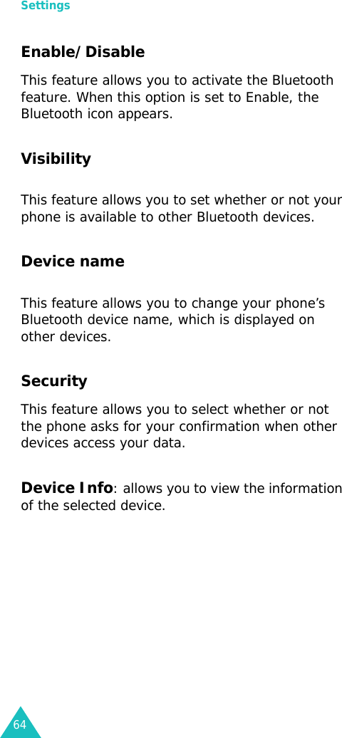 Settings64Enable/Disable This feature allows you to activate the Bluetooth feature. When this option is set to Enable, the Bluetooth icon appears.VisibilityThis feature allows you to set whether or not your phone is available to other Bluetooth devices.Device nameThis feature allows you to change your phone’s Bluetooth device name, which is displayed on other devices.SecurityThis feature allows you to select whether or not the phone asks for your confirmation when other devices access your data.Device Info: allows you to view the information of the selected device.