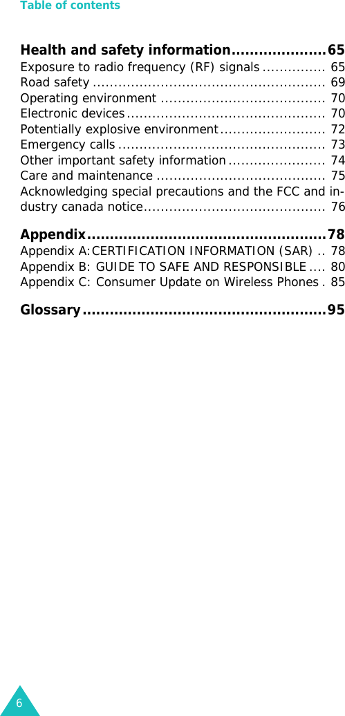 Table of contents6Health and safety information.....................65Exposure to radio frequency (RF) signals ............... 65Road safety ....................................................... 69Operating environment ....................................... 70Electronic devices............................................... 70Potentially explosive environment......................... 72Emergency calls ................................................. 73Other important safety information ....................... 74Care and maintenance ........................................ 75Acknowledging special precautions and the FCC and in-dustry canada notice........................................... 76Appendix.....................................................78Appendix A:CERTIFICATION INFORMATION (SAR) .. 78Appendix B: GUIDE TO SAFE AND RESPONSIBLE .... 80Appendix C: Consumer Update on Wireless Phones . 85Glossary......................................................95