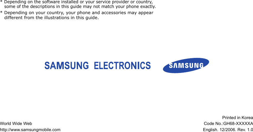 * Depending on the software installed or your service provider or country, some of the descriptions in this guide may not match your phone exactly.* Depending on your country, your phone and accessories may appear different from the illustrations in this guide.World Wide Webhttp://www.samsungmobile.comPrinted in KoreaCode No.:GH68-XXXXXAEnglish. 12/2006. Rev. 1.0