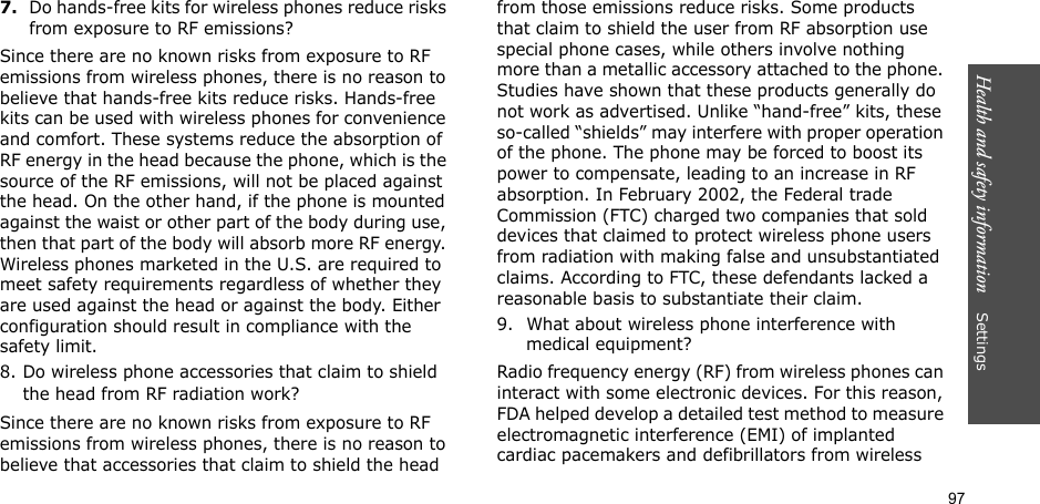 97Health and safety information    Settings 7.Do hands-free kits for wireless phones reduce risks from exposure to RF emissions?Since there are no known risks from exposure to RF emissions from wireless phones, there is no reason to believe that hands-free kits reduce risks. Hands-free kits can be used with wireless phones for convenience and comfort. These systems reduce the absorption of RF energy in the head because the phone, which is the source of the RF emissions, will not be placed against the head. On the other hand, if the phone is mounted against the waist or other part of the body during use, then that part of the body will absorb more RF energy. Wireless phones marketed in the U.S. are required to meet safety requirements regardless of whether they are used against the head or against the body. Either configuration should result in compliance with the safety limit.8. Do wireless phone accessories that claim to shield the head from RF radiation work?Since there are no known risks from exposure to RF emissions from wireless phones, there is no reason to believe that accessories that claim to shield the head from those emissions reduce risks. Some products that claim to shield the user from RF absorption use special phone cases, while others involve nothing more than a metallic accessory attached to the phone. Studies have shown that these products generally do not work as advertised. Unlike “hand-free” kits, these so-called “shields” may interfere with proper operation of the phone. The phone may be forced to boost its power to compensate, leading to an increase in RF absorption. In February 2002, the Federal trade Commission (FTC) charged two companies that sold devices that claimed to protect wireless phone users from radiation with making false and unsubstantiated claims. According to FTC, these defendants lacked a reasonable basis to substantiate their claim.9. What about wireless phone interference with medical equipment?Radio frequency energy (RF) from wireless phones can interact with some electronic devices. For this reason, FDA helped develop a detailed test method to measure electromagnetic interference (EMI) of implanted cardiac pacemakers and defibrillators from wireless 