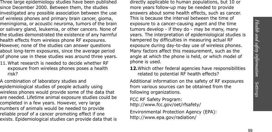 99Health and safety information    Settings Three large epidemiology studies have been published since December 2000. Between them, the studies investigated any possible association between the use of wireless phones and primary brain cancer, gioma, meningioma, or acoustic neuroma, tumors of the brain or salivary gland, leukemia, or other cancers. None of the studies demonstrated the existence of any harmful health effects from wireless phone RF exposures. However, none of the studies can answer questions about long-term exposures, since the average period of phone use in these studies was around three years.11. What research is needed to decide whether RF exposure from wireless phones poses a health risk?A combination of laboratory studies and epidemiological studies of people actually using wireless phones would provide some of the data that are needed. Lifetime animal exposure studies could be completed in a few years. However, very large numbers of animals would be needed to provide reliable proof of a cancer promoting effect if one exists. Epidemiological studies can provide data that is directly applicable to human populations, but 10 or more years follow-up may be needed to provide answers about some health effects, such as cancer. This is because the interval between the time of exposure to a cancer-causing agent and the time tumors develop - if they do - may be many, many years. The interpretation of epidemiological studies is hampered by difficulties in measuring actual RF exposure during day-to-day use of wireless phones. Many factors affect this measurement, such as the angle at which the phone is held, or which model of phone is used.12.Which other federal agencies have responsibilities related to potential RF health effects?Additional information on the safety of RF exposures from various sources can be obtained from the following organizations.FCC RF Safety Program:http://www.fcc.gov/oet/rfsafety/Environmental Protection Agency (EPA):http://www.epa.gov/radiation/