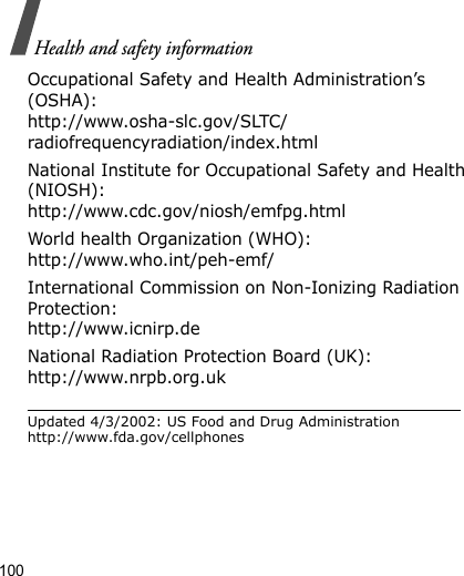 100Health and safety informationOccupational Safety and Health Administration’s (OSHA):http://www.osha-slc.gov/SLTC/radiofrequencyradiation/index.htmlNational Institute for Occupational Safety and Health (NIOSH):http://www.cdc.gov/niosh/emfpg.htmlWorld health Organization (WHO):http://www.who.int/peh-emf/International Commission on Non-Ionizing Radiation Protection:http://www.icnirp.deNational Radiation Protection Board (UK):http://www.nrpb.org.ukUpdated 4/3/2002: US Food and Drug Administration http://www.fda.gov/cellphones