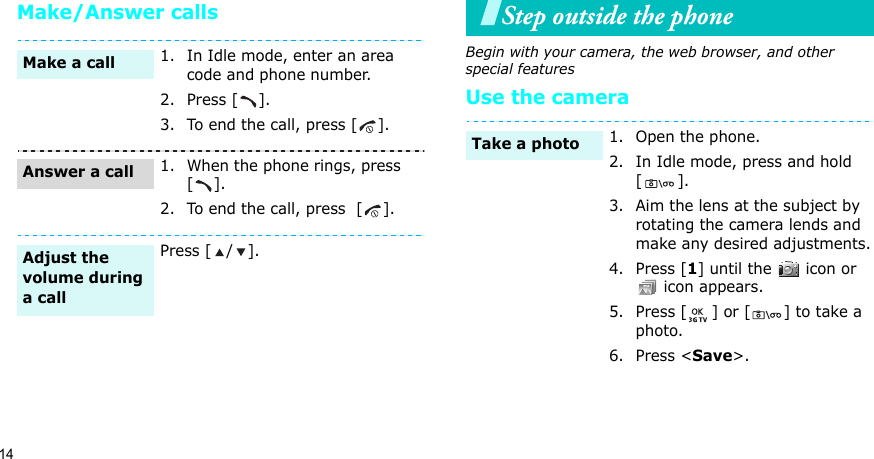 14Make/Answer callsStep outside the phoneBegin with your camera, the web browser, and other special featuresUse the camera1. In Idle mode, enter an area code and phone number.2. Press [ ].3. To end the call, press [ ].1. When the phone rings, press     [].2. To end the call, press  [ ].Press [ / ].Make a callAnswer a callAdjust the volume during a call1. Open the phone.2. In Idle mode, press and hold [].3. Aim the lens at the subject by rotating the camera lends and make any desired adjustments.4. Press [1] until the   icon or  icon appears.5. Press [ ] or [ ] to take a photo.6. Press &lt;Save&gt;.Take a photo