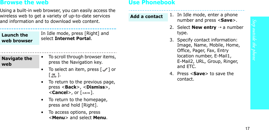 17Step outside the phoneBrowse the webUsing a built-in web browser, you can easily access the wireless web to get a variety of up-to-date services and information and to download web content.Use PhonebookIn Idle mode, press [Right] and select Internet Portal.• To scroll through browser items, press the Navigation key. • To select an item, press [ ] or [].• To return to the previous page, press &lt;Back&gt;, &lt;Dismiss&gt;, &lt;Cancel&gt;, or [ ].• To return to the homepage, press and hold [Right].• To access options, press &lt;Menu&gt; and select Menu.Launch the web browserNavigate the web1. In Idle mode, enter a phone number and press &lt;Save&gt;.2. Select New entry → a number type.3. Specify contact information: Image, Name, Mobile, Home, Office, Pager, Fax, Entry location number, E-Mail1, E-Mail2, URL, Group, Ringer, and ETC.4. Press &lt;Save&gt; to save the contact.Add a contact