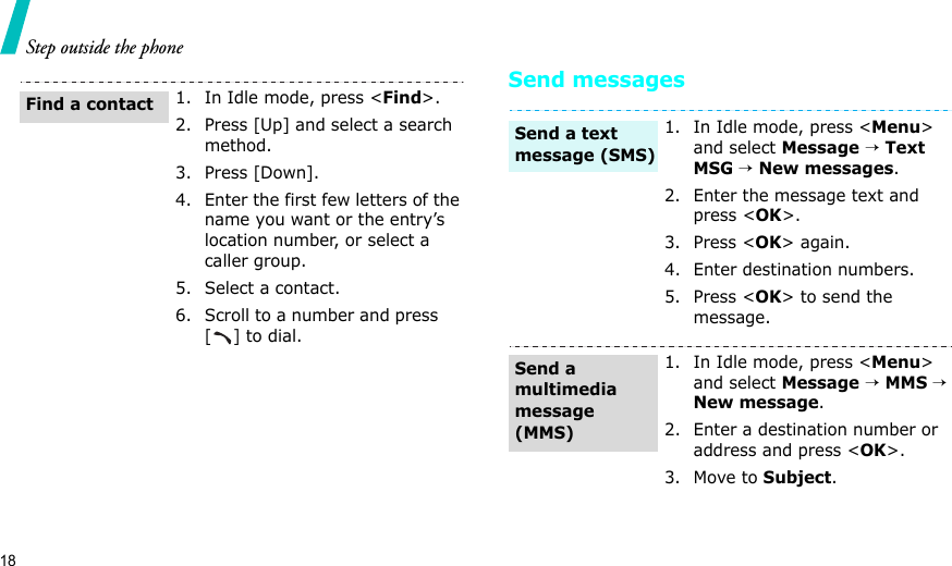 18Step outside the phoneSend messages1. In Idle mode, press &lt;Find&gt;.2. Press [Up] and select a search method.3. Press [Down].4. Enter the first few letters of the name you want or the entry’s location number, or select a caller group.5. Select a contact.6. Scroll to a number and press     [] to dial.Find a contact1. In Idle mode, press &lt;Menu&gt; and select Message → Text MSG → New messages.2. Enter the message text and press &lt;OK&gt;.3. Press &lt;OK&gt; again.4. Enter destination numbers.5. Press &lt;OK&gt; to send the message.1. In Idle mode, press &lt;Menu&gt; and select Message → MMS → New message.2. Enter a destination number or address and press &lt;OK&gt;.3. Move to Subject.Send a text message (SMS)Send a multimedia message (MMS)
