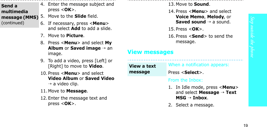 19Step outside the phoneView messages4. Enter the message subject and press &lt;OK&gt;.5. Move to the Slide field.6. If necessary, press &lt;Menu&gt; and select Add to add a slide.7. Move to Picture.8. Press &lt;Menu&gt; and select My Album or Saved image → an image.9. To add a video, press [Left] or [Right] to move to Video.10. Press &lt;Menu&gt; and select Video Album or Saved Video → a video clip.11. Move to Message.12. Enter the message text and press &lt;OK&gt;.Send a multimedia message (MMS) (continued)13. Move to Sound.14. Press &lt;Menu&gt; and select Voice Memo, Melody, or Saved sound → a sound.15. Press &lt;OK&gt;.16. Press &lt;Send&gt; to send the message.When a notification appears: Press &lt;Select&gt;. From the Inbox:1. In Idle mode, press &lt;Menu&gt; and select Message → Text MSG → Inbox.2. Select a message.View a text message