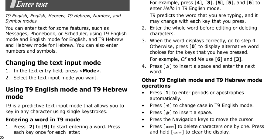 22Enter textT9 English, English, Hebrew, T9 Hebrew, Number, and Symbol modesYou can enter text for some features, such as Messages, Phonebook, or Scheduler, using T9 English mode and English mode for English, and T9 Hebrew and Hebrew mode for Hebrew. You can also enter numbers and symbols.Changing the text input mode1. In the text entry field, press &lt;Mode&gt;.2. Select the text input mode you want.Using T9 English mode and T9 Hebrew modeT9 is a predictive text input mode that allows you to key in any character using single keystrokes.Entering a word in T9 mode1. Press [2] to [9] to start entering a word. Press each key once for each letter. For example, press [4], [3], [5], [5], and [6] to enter Hello in T9 English mode. T9 predicts the word that you are typing, and it may change with each key that you press.2. Enter the whole word before editing or deleting characters.3. When the word displays correctly, go to step 4. Otherwise, press [0] to display alternative word choices for the keys that you have pressed. For example, Of and Me use [6] and [3]. 4. Press [ ] to insert a space and enter the next word.Other T9 English mode and T9 Hebrew mode operations• Press [1] to enter periods or apostrophes automatically.• Press [ ] to change case in T9 English mode.• Press [ ] to insert a space.• Press the Navigation keys to move the cursor. • Press [ ] to delete characters one by one. Press and hold [ ] to clear the display.