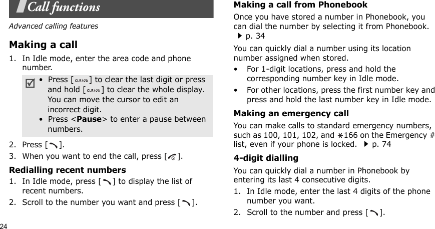 24Call functionsAdvanced calling featuresMaking a call1. In Idle mode, enter the area code and phone number.2. Press [ ].3. When you want to end the call, press [ ].Redialling recent numbers1. In Idle mode, press [ ] to display the list of recent numbers.2. Scroll to the number you want and press [ ].Making a call from PhonebookOnce you have stored a number in Phonebook, you can dial the number by selecting it from Phonebook. p. 34You can quickly dial a number using its location number assigned when stored.• For 1-digit locations, press and hold the corresponding number key in Idle mode.• For other locations, press the first number key and press and hold the last number key in Idle mode.Making an emergency callYou can make calls to standard emergency numbers, such as 100, 101, 102, and  166 on the Emergency # list, even if your phone is locked. p. 744-digit diallingYou can quickly dial a number in Phonebook by entering its last 4 consecutive digits.1. In Idle mode, enter the last 4 digits of the phone number you want.2. Scroll to the number and press [ ].•  Press [ ] to clear the last digit or press and hold [ ] to clear the whole display. You can move the cursor to edit an incorrect digit.•  Press &lt;Pause&gt; to enter a pause between numbers. 