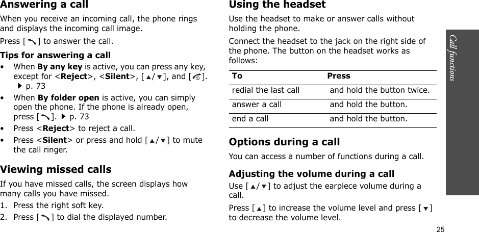 25Call functions    Answering a callWhen you receive an incoming call, the phone rings and displays the incoming call image.Press [ ] to answer the call.Tips for answering a call• When By any key is active, you can press any key, except for &lt;Reject&gt;, &lt;Silent&gt;, [ / ], and [].p. 73• When By folder open is active, you can simply open the phone. If the phone is already open, press [ ].p. 73•Press &lt;Reject&gt; to reject a call.•Press &lt;Silent&gt; or press and hold [ / ] to mute the call ringer.Viewing missed callsIf you have missed calls, the screen displays how many calls you have missed.1. Press the right soft key.2. Press [ ] to dial the displayed number.Using the headsetUse the headset to make or answer calls without holding the phone. Connect the headset to the jack on the right side of the phone. The button on the headset works as follows:Options during a callYou can access a number of functions during a call.Adjusting the volume during a callUse [ / ] to adjust the earpiece volume during a call.Press [ ] to increase the volume level and press [ ] to decrease the volume level.To Pressredial the last call  and hold the button twice.answer a call  and hold the button.end a call  and hold the button.