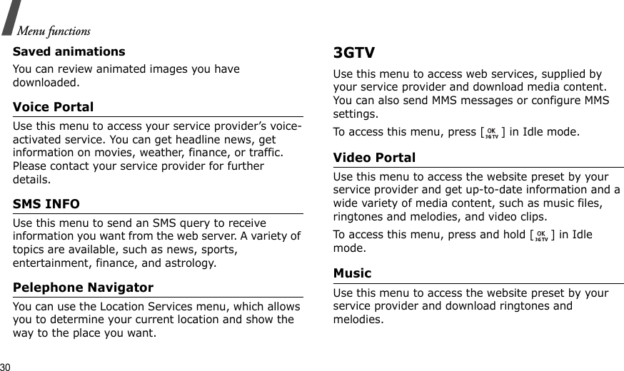 30Menu functionsSaved animationsYou can review animated images you have downloaded.Voice Portal Use this menu to access your service provider’s voice-activated service. You can get headline news, get information on movies, weather, finance, or traffic. Please contact your service provider for further details.SMS INFOUse this menu to send an SMS query to receive information you want from the web server. A variety of topics are available, such as news, sports, entertainment, finance, and astrology.Pelephone NavigatorYou can use the Location Services menu, which allows you to determine your current location and show the way to the place you want.3GTVUse this menu to access web services, supplied by your service provider and download media content. You can also send MMS messages or configure MMS settings.To access this menu, press [ ] in Idle mode.Video Portal Use this menu to access the website preset by your service provider and get up-to-date information and a wide variety of media content, such as music files, ringtones and melodies, and video clips. To access this menu, press and hold [ ] in Idle mode.Music Use this menu to access the website preset by your service provider and download ringtones and melodies.