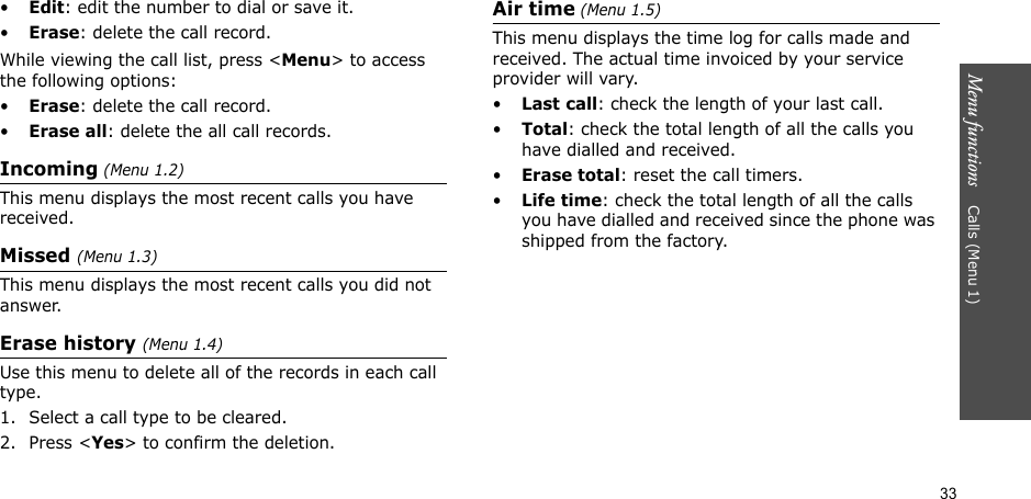 33Menu functions    Calls (Menu 1)•Edit: edit the number to dial or save it.•Erase: delete the call record.While viewing the call list, press &lt;Menu&gt; to access the following options:•Erase: delete the call record.•Erase all: delete the all call records.Incoming (Menu 1.2) This menu displays the most recent calls you have received. Missed (Menu 1.3)This menu displays the most recent calls you did not answer.Erase history (Menu 1.4) Use this menu to delete all of the records in each call type.1. Select a call type to be cleared. 2. Press &lt;Yes&gt; to confirm the deletion.Air time (Menu 1.5)This menu displays the time log for calls made and received. The actual time invoiced by your service provider will vary.•Last call: check the length of your last call.•Total: check the total length of all the calls you have dialled and received.•Erase total: reset the call timers. •Life time: check the total length of all the calls you have dialled and received since the phone was shipped from the factory.