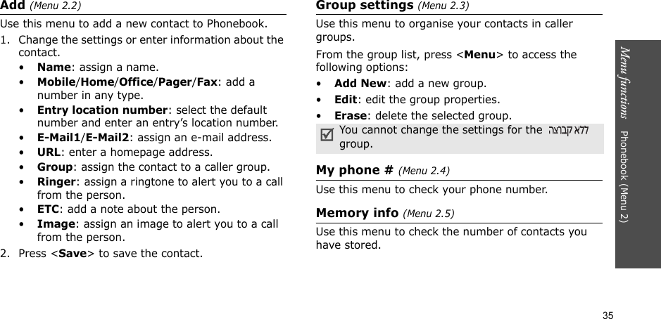 35Menu functions    Phonebook (Menu 2)Add (Menu 2.2)Use this menu to add a new contact to Phonebook.1. Change the settings or enter information about the contact.•Name: assign a name.•Mobile/Home/Office/Pager/Fax: add a number in any type.•Entry location number: select the default number and enter an entry’s location number.•E-Mail1/E-Mail2: assign an e-mail address.•URL: enter a homepage address.•Group: assign the contact to a caller group.•Ringer: assign a ringtone to alert you to a call from the person.•ETC: add a note about the person.•Image: assign an image to alert you to a call from the person.2. Press &lt;Save&gt; to save the contact.Group settings (Menu 2.3)Use this menu to organise your contacts in caller groups.From the group list, press &lt;Menu&gt; to access the following options:•Add New: add a new group.•Edit: edit the group properties.•Erase: delete the selected group.My phone # (Menu 2.4)Use this menu to check your phone number.Memory info (Menu 2.5)Use this menu to check the number of contacts you have stored.You cannot change the settings for the   group.