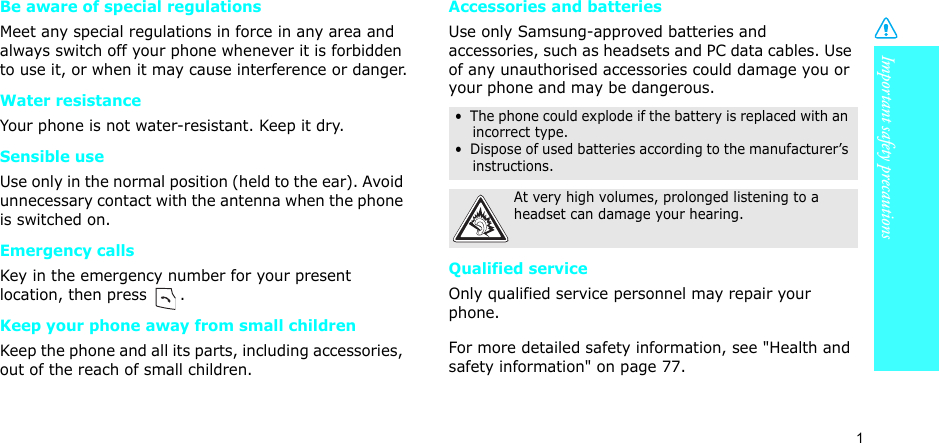 1Important safety precautionsBe aware of special regulationsMeet any special regulations in force in any area and always switch off your phone whenever it is forbidden to use it, or when it may cause interference or danger.Water resistanceYour phone is not water-resistant. Keep it dry. Sensible useUse only in the normal position (held to the ear). Avoid unnecessary contact with the antenna when the phone is switched on.Emergency callsKey in the emergency number for your present location, then press  . Keep your phone away from small children Keep the phone and all its parts, including accessories, out of the reach of small children.Accessories and batteriesUse only Samsung-approved batteries and accessories, such as headsets and PC data cables. Use of any unauthorised accessories could damage you or your phone and may be dangerous.Qualified serviceOnly qualified service personnel may repair your phone.For more detailed safety information, see &quot;Health and safety information&quot; on page 77.•  The phone could explode if the battery is replaced with an incorrect type.•  Dispose of used batteries according to the manufacturer’s instructions.At very high volumes, prolonged listening to a headset can damage your hearing.