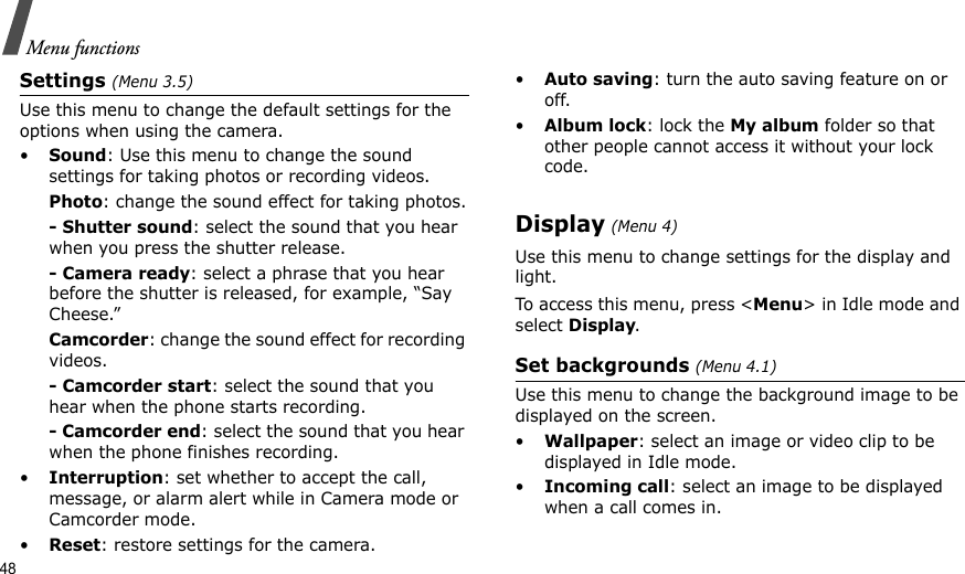 48Menu functionsSettings (Menu 3.5)Use this menu to change the default settings for the options when using the camera.•Sound: Use this menu to change the sound settings for taking photos or recording videos.Photo: change the sound effect for taking photos.- Shutter sound: select the sound that you hear when you press the shutter release.- Camera ready: select a phrase that you hear before the shutter is released, for example, “Say Cheese.”Camcorder: change the sound effect for recording videos.- Camcorder start: select the sound that you hear when the phone starts recording.- Camcorder end: select the sound that you hear when the phone finishes recording.•Interruption: set whether to accept the call, message, or alarm alert while in Camera mode or Camcorder mode.•Reset: restore settings for the camera.•Auto saving: turn the auto saving feature on or off.•Album lock: lock the My album folder so that other people cannot access it without your lock code.Display (Menu 4)Use this menu to change settings for the display and light. To access this menu, press &lt;Menu&gt; in Idle mode and select Display.Set backgrounds (Menu 4.1)Use this menu to change the background image to be displayed on the screen.•Wallpaper: select an image or video clip to be displayed in Idle mode.•Incoming call: select an image to be displayed when a call comes in.