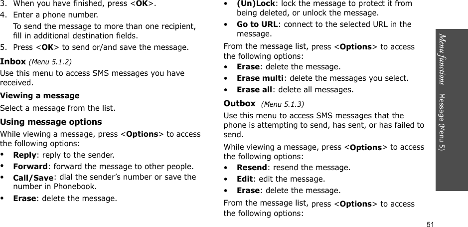 51Menu functions    Message (Menu 5)3. When you have finished, press &lt;OK&gt;.4. Enter a phone number. To send the message to more than one recipient, fill in additional destination fields.5. Press &lt;OK&gt; to send or/and save the message.Inbox (Menu 5.1.2)Use this menu to access SMS messages you have received.Viewing a messageSelect a message from the list.Using message optionsWhile viewing a message, press &lt;Options&gt; to access the following options:•Reply: reply to the sender. •Forward: forward the message to other people.•Call/Save: dial the sender’s number or save the number in Phonebook.•Erase: delete the message.•(Un)Lock: lock the message to protect it from being deleted, or unlock the message.•Go to URL: connect to the selected URL in the message.From the message list, press &lt;Options&gt; to access the following options:•Erase: delete the message.•Erase multi: delete the messages you select.•Erase all: delete all messages.Outbox  (Menu 5.1.3)Use this menu to access SMS messages that the phone is attempting to send, has sent, or has failed to send.While viewing a message, press &lt;Options&gt; to access the following options:•Resend: resend the message.•Edit: edit the message.•Erase: delete the message.From the message list, press &lt;Options&gt; to access the following options: