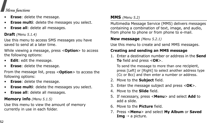 52Menu functions•Erase: delete the message.•Erase multi: delete the messages you select.•Erase all: delete all messages.Draft (Menu 5.1.4)Use this menu to access SMS messages you have saved to send at a later time. While viewing a message, press &lt;Option&gt; to access the following options:•Edit: edit the message.•Erase: delete the message.From the message list, press &lt;Option&gt; to access the following options:•Erase: delete the message.•Erase multi: delete the messages you select.•Erase all: delete all messages.Memory info (Menu 5.1.5)Use this menu to view the amount of memory currently in use in each folder.MMS(Menu 5.2)Multimedia Message Service (MMS) delivers messages containing a combination of text, image, and audio, from phone to phone or from phone to e-mail.New message(Menu 5.2.1)Use this menu to create and send MMS messages.Creating and sending an MMS message1. Enter a destination number or address in the Send To field and press &lt;OK&gt;.To send the message to more than one recipient, press [Left] or [Right] to select another address type (Cc or Bcc) and then enter a number or address.2. Move to the Subject field.3. Enter the message subject and press &lt;OK&gt;.4. Move to the Slide field.5. If necessary, press &lt;Menu&gt; and select Add to add a slide.6. Move to the Picture field.7. Press &lt;Menu&gt; and select My Album or Saved Img → a picture.