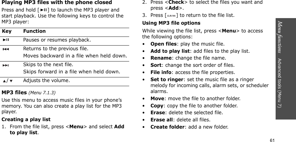 61Menu functions    Advanced tools (Menu 7)Playing MP3 files with the phone closedPress and hold [ ] to launch the MP3 player and start playback. Use the following keys to control the MP3 player:MP3 files (Menu 7.1.3)Use this menu to access music files in your phone’s memory. You can also create a play list for the MP3 player.Creating a play list1. From the file list, press &lt;Menu&gt; and select Add to play list.2. Press &lt;Check&gt; to select the files you want and press &lt;Add&gt;.3. Press [ ] to return to the file list.Using MP3 file optionsWhile viewing the file list, press &lt;Menu&gt; to access the following options:•Open files: play the music file.•Add to play list: add files to the play list.•Rename: change the file name.•Sort: change the sort order of files.•File info: access the file properties.•Set to ringer: set the music file as a ringer melody for incoming calls, alarm sets, or scheduler alarms.•Move: move the file to another folder.•Copy: copy the file to another folder.•Erase: delete the selected file.•Erase all: delete all files.•Create folder: add a new folder.Key FunctionPauses or resumes playback.Returns to the previous file.Moves backward in a file when held down.Skips to the next file.Skips forward in a file when held down./ Adjusts the volume.