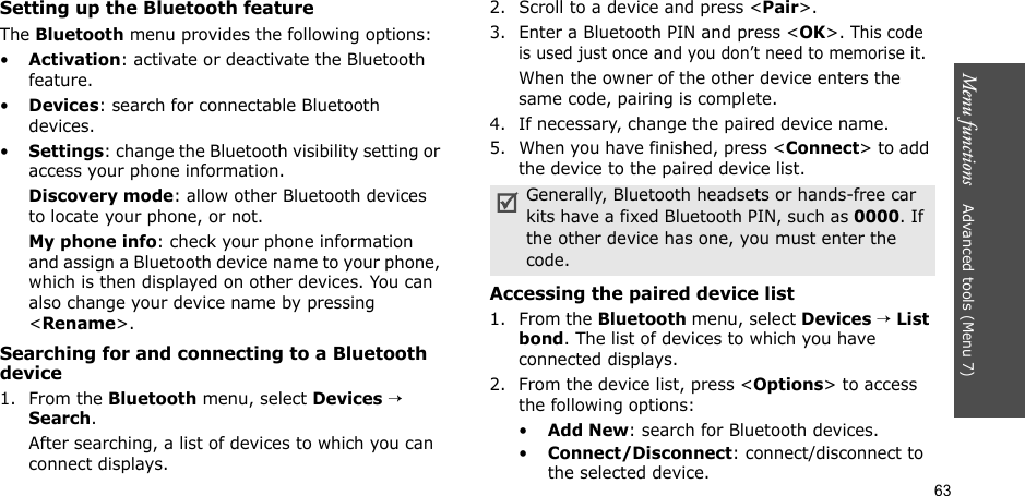 63Menu functions    Advanced tools (Menu 7)Setting up the Bluetooth featureThe Bluetooth menu provides the following options:•Activation: activate or deactivate the Bluetooth feature.•Devices: search for connectable Bluetooth devices.•Settings: change the Bluetooth visibility setting or access your phone information.Discovery mode: allow other Bluetooth devices to locate your phone, or not.My phone info: check your phone information and assign a Bluetooth device name to your phone, which is then displayed on other devices. You can also change your device name by pressing &lt;Rename&gt;.Searching for and connecting to a Bluetooth device1. From the Bluetooth menu, select Devices → Search.After searching, a list of devices to which you can connect displays. 2. Scroll to a device and press &lt;Pair&gt;.3. Enter a Bluetooth PIN and press &lt;OK&gt;. This code is used just once and you don’t need to memorise it.When the owner of the other device enters the same code, pairing is complete. 4. If necessary, change the paired device name.5. When you have finished, press &lt;Connect&gt; to add the device to the paired device list.Accessing the paired device list1. From the Bluetooth menu, select Devices → List bond. The list of devices to which you have connected displays.2. From the device list, press &lt;Options&gt; to access the following options:•Add New: search for Bluetooth devices.•Connect/Disconnect: connect/disconnect to the selected device.Generally, Bluetooth headsets or hands-free car kits have a fixed Bluetooth PIN, such as 0000. If the other device has one, you must enter the code.
