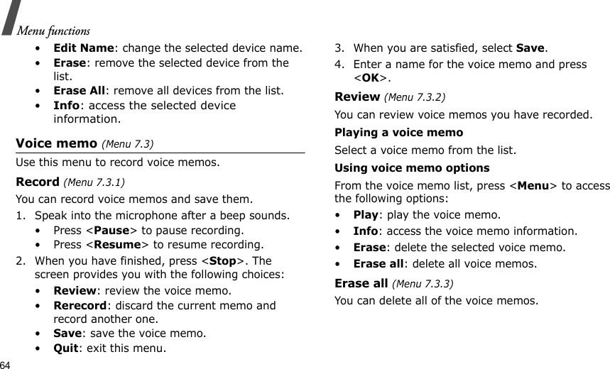 64Menu functions•Edit Name: change the selected device name.•Erase: remove the selected device from the list.•Erase All: remove all devices from the list.•Info: access the selected device information.Voice memo (Menu 7.3)Use this menu to record voice memos.Record (Menu 7.3.1)You can record voice memos and save them.1. Speak into the microphone after a beep sounds.•Press &lt;Pause&gt; to pause recording.•Press &lt;Resume&gt; to resume recording.2. When you have finished, press &lt;Stop&gt;. The screen provides you with the following choices:•Review: review the voice memo.•Rerecord: discard the current memo and record another one.•Save: save the voice memo.•Quit: exit this menu.3. When you are satisfied, select Save. 4. Enter a name for the voice memo and press &lt;OK&gt;.Review (Menu 7.3.2)You can review voice memos you have recorded.Playing a voice memoSelect a voice memo from the list.Using voice memo optionsFrom the voice memo list, press &lt;Menu&gt; to access the following options:•Play: play the voice memo.•Info: access the voice memo information.•Erase: delete the selected voice memo.•Erase all: delete all voice memos.Erase all (Menu 7.3.3)You can delete all of the voice memos.