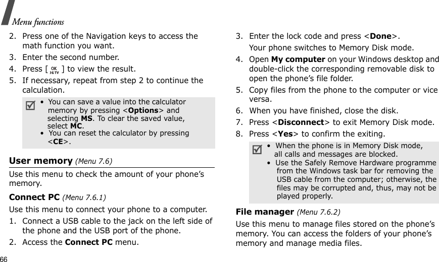 66Menu functions2. Press one of the Navigation keys to access the math function you want.3. Enter the second number.4. Press [ ] to view the result.5. If necessary, repeat from step 2 to continue the calculation.User memory (Menu 7.6)Use this menu to check the amount of your phone’s memory.Connect PC (Menu 7.6.1)Use this menu to connect your phone to a computer.1. Connect a USB cable to the jack on the left side of the phone and the USB port of the phone.2. Access the Connect PC menu.3. Enter the lock code and press &lt;Done&gt;.Your phone switches to Memory Disk mode.4. Open My computer on your Windows desktop and double-click the corresponding removable disk to open the phone’s file folder.5. Copy files from the phone to the computer or vice versa. 6. When you have finished, close the disk.7. Press &lt;Disconnect&gt; to exit Memory Disk mode.8. Press &lt;Yes&gt; to confirm the exiting.File manager (Menu 7.6.2)Use this menu to manage files stored on the phone’s memory. You can access the folders of your phone’s memory and manage media files.•  You can save a value into the calculator               memory by pressing &lt;Options&gt; and    selecting MS. To clear the saved value,      select MC.•  You can reset the calculator by pressing      &lt;CE&gt;. •  When the phone is in Memory Disk mode,   all calls and messages are blocked.•  Use the Safely Remove Hardware programme    from the Windows task bar for removing the    USB cable from the computer; otherwise, the    files may be corrupted and, thus, may not be    played properly.