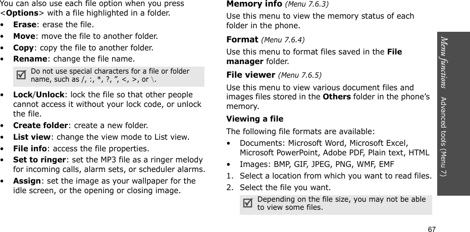 67Menu functions    Advanced tools (Menu 7)You can also use each file option when you press &lt;Options&gt; with a file highlighted in a folder.•Erase: erase the file.•Move: move the file to another folder.•Copy: copy the file to another folder.•Rename: change the file name.•Lock/Unlock: lock the file so that other people cannot access it without your lock code, or unlock the file.•Create folder: create a new folder.•List view: change the view mode to List view.•File info: access the file properties.•Set to ringer: set the MP3 file as a ringer melody for incoming calls, alarm sets, or scheduler alarms.•Assign: set the image as your wallpaper for the idle screen, or the opening or closing image.Memory info (Menu 7.6.3)Use this menu to view the memory status of each folder in the phone.Format (Menu 7.6.4)Use this menu to format files saved in the File manager folder.File viewer (Menu 7.6.5)Use this menu to view various document files and images files stored in the Others folder in the phone’s memory. Viewing a fileThe following file formats are available:• Documents: Microsoft Word, Microsoft Excel, Microsoft PowerPoint, Adobe PDF, Plain text, HTML• Ima g e s :  B M P,  G I F,  J P E G ,  P N G ,  W M F,  E M F1. Select a location from which you want to read files.2. Select the file you want.Do not use special characters for a file or folder name, such as /, :, *, ?, ”, &lt;, &gt;, or \.Depending on the file size, you may not be able to view some files.