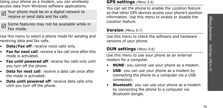 75Menu functions    Settings (Menu 9)Using your phone as a modem, you can wirelessly access data from Windows software applications.Use this menu to select a phone mode for sending and receiving data and fax calls.•Data/Fax off: receive voice calls only.•Fax for next call: receive a fax call once after this mode is activated.•Fax until powered off: receive fax calls only until you turn off the phone.•Data for next call: receive a data call once after the mode is activated.•Data until powered off: receive data calls only until you turn off the phone.GPS settings (Menu 9.6)You can set the phone to enable the Location feature so that other GPS devices access your phone’s position information. Use this menu to enable or disable the Location feature.Version (Menu 9.7)Use this menu to check the software and hardware versions of your phone.DUN settings (Menu 9.8)Use this menu to use your phone as an external modem for a computer.•NONE: you cannot use your phone as a modem.•USB: you can use your phone as a modem by connecting the phone to a computer via a USB connection.•Bluetooth: you can use your phone as a modem by connecting the phone to a computer via Bluetooth dongle.Your phone must be on a digital network to receive or send data and fax calls.Some features may not be available while in Fax mode.