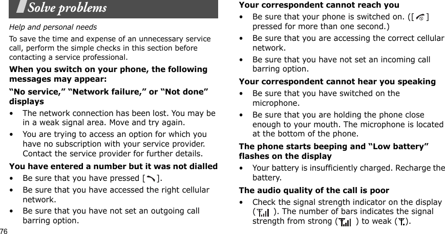 76Solve problemsHelp and personal needsTo save the time and expense of an unnecessary service call, perform the simple checks in this section before contacting a service professional.When you switch on your phone, the following messages may appear:“No service,” “Network failure,” or “Not done” displays• The network connection has been lost. You may be in a weak signal area. Move and try again.• You are trying to access an option for which you have no subscription with your service provider. Contact the service provider for further details.You have entered a number but it was not dialled• Be sure that you have pressed [ ].• Be sure that you have accessed the right cellular network.• Be sure that you have not set an outgoing call barring option.Your correspondent cannot reach you• Be sure that your phone is switched on. ([ ] pressed for more than one second.)• Be sure that you are accessing the correct cellular network.• Be sure that you have not set an incoming call barring option.Your correspondent cannot hear you speaking• Be sure that you have switched on the microphone.• Be sure that you are holding the phone close enough to your mouth. The microphone is located at the bottom of the phone.The phone starts beeping and “Low battery” flashes on the display• Your battery is insufficiently charged. Recharge the battery.The audio quality of the call is poor• Check the signal strength indicator on the display ( ). The number of bars indicates the signal strength from strong ( ) to weak ( ).