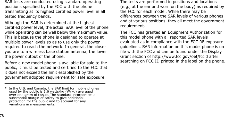 78SAR tests are conducted using standard operating positions specified by the FCC with the phone transmitting at its highest certified power level in all tested frequency bands. Although the SAR is determined at the highest certified power level, the actual SAR level of the phone while operating can be well below the maximum value. This is because the phone is designed to operate at multiple power levels so as to use only the power required to reach the network. In general, the closer you are to a wireless base station antenna, the lower the power output of the phone.Before a new model phone is available for sale to the public, it must be tested and certified to the FCC that it does not exceed the limit established by the government adopted requirement for safe exposure. The tests are performed in positions and locations (e.g., at the ear and worn on the body) as required by the FCC for each model. While there may be differences between the SAR levels of various phones and at various positions, they all meet the government requirement.The FCC has granted an Equipment Authorization for this model phone with all reported SAR levels evaluated as in compliance with the FCC RF exposure guidelines. SAR information on this model phone is on file with the FCC and can be found under the Display Grant section of http://www.fcc.gov/oet/fccid after searching on FCC ID printed in the label on the phone.*  In the U.S. and Canada, the SAR limit for mobile phones used by the public is 1.6 watts/kg (W/kg) averaged over one gram of tissue. The standard incorporates a substantial margin of safety to give additional protection for the public and to account for any variations in measurements.