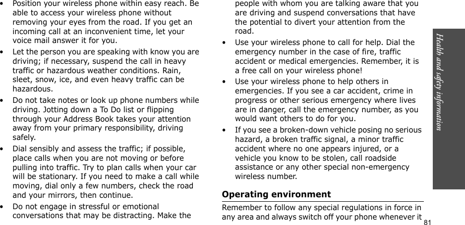 81Health and safety information• Position your wireless phone within easy reach. Be able to access your wireless phone without removing your eyes from the road. If you get an incoming call at an inconvenient time, let your voice mail answer it for you.• Let the person you are speaking with know you are driving; if necessary, suspend the call in heavy traffic or hazardous weather conditions. Rain, sleet, snow, ice, and even heavy traffic can be hazardous.• Do not take notes or look up phone numbers while driving. Jotting down a To Do list or flipping through your Address Book takes your attention away from your primary responsibility, driving safely.• Dial sensibly and assess the traffic; if possible, place calls when you are not moving or before pulling into traffic. Try to plan calls when your car will be stationary. If you need to make a call while moving, dial only a few numbers, check the road and your mirrors, then continue.• Do not engage in stressful or emotional conversations that may be distracting. Make the people with whom you are talking aware that you are driving and suspend conversations that have the potential to divert your attention from the road.• Use your wireless phone to call for help. Dial the emergency number in the case of fire, traffic accident or medical emergencies. Remember, it is a free call on your wireless phone!• Use your wireless phone to help others in emergencies. If you see a car accident, crime in progress or other serious emergency where lives are in danger, call the emergency number, as you would want others to do for you.• If you see a broken-down vehicle posing no serious hazard, a broken traffic signal, a minor traffic accident where no one appears injured, or a vehicle you know to be stolen, call roadside assistance or any other special non-emergency wireless number.Operating environmentRemember to follow any special regulations in force in any area and always switch off your phone whenever it 