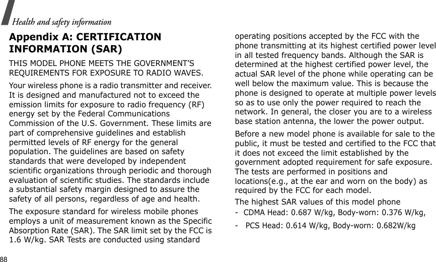 88Health and safety informationAppendix A: CERTIFICATION INFORMATION (SAR)THIS MODEL PHONE MEETS THE GOVERNMENT’S REQUIREMENTS FOR EXPOSURE TO RADIO WAVES.Your wireless phone is a radio transmitter and receiver. It is designed and manufactured not to exceed the emission limits for exposure to radio frequency (RF) energy set by the Federal Communications Commission of the U.S. Government. These limits are part of comprehensive guidelines and establish permitted levels of RF energy for the general population. The guidelines are based on safety standards that were developed by independent scientific organizations through periodic and thorough evaluation of scientific studies. The standards include a substantial safety margin designed to assure the safety of all persons, regardless of age and health.The exposure standard for wireless mobile phones employs a unit of measurement known as the Specific Absorption Rate (SAR). The SAR limit set by the FCC is 1.6 W/kg. SAR Tests are conducted using standard operating positions accepted by the FCC with the phone transmitting at its highest certified power level in all tested frequency bands. Although the SAR is determined at the highest certified power level, the actual SAR level of the phone while operating can be well below the maximum value. This is because the phone is designed to operate at multiple power levels so as to use only the power required to reach the network. In general, the closer you are to a wireless base station antenna, the lower the power output.Before a new model phone is available for sale to the public, it must be tested and certified to the FCC that it does not exceed the limit established by the government adopted requirement for safe exposure. The tests are performed in positions and locations(e.g., at the ear and worn on the body) as required by the FCC for each model.The highest SAR values of this model phone   -  CDMA Head: 0.687 W/kg, Body-worn: 0.376 W/kg,-   PCS Head: 0.614 W/kg, Body-worn: 0.682W/kg 