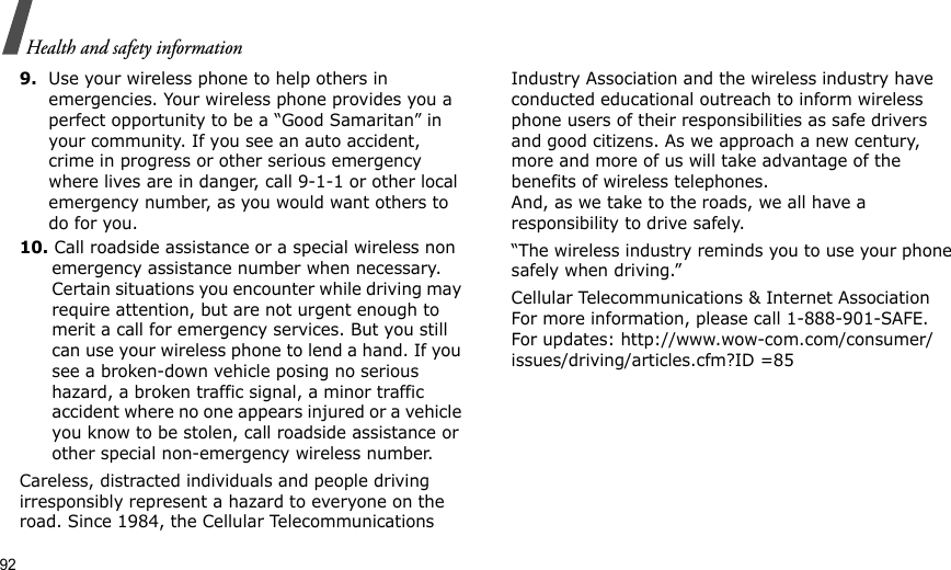 92Health and safety information9.Use your wireless phone to help others in emergencies. Your wireless phone provides you a perfect opportunity to be a “Good Samaritan” in your community. If you see an auto accident, crime in progress or other serious emergency where lives are in danger, call 9-1-1 or other local emergency number, as you would want others to do for you.10. Call roadside assistance or a special wireless non emergency assistance number when necessary. Certain situations you encounter while driving may require attention, but are not urgent enough to merit a call for emergency services. But you still can use your wireless phone to lend a hand. If you see a broken-down vehicle posing no serious hazard, a broken traffic signal, a minor traffic accident where no one appears injured or a vehicle you know to be stolen, call roadside assistance or other special non-emergency wireless number.Careless, distracted individuals and people driving irresponsibly represent a hazard to everyone on the road. Since 1984, the Cellular Telecommunications Industry Association and the wireless industry have conducted educational outreach to inform wireless phone users of their responsibilities as safe drivers and good citizens. As we approach a new century, more and more of us will take advantage of the benefits of wireless telephones. And, as we take to the roads, we all have a responsibility to drive safely.“The wireless industry reminds you to use your phone safely when driving.”Cellular Telecommunications &amp; Internet Association For more information, please call 1-888-901-SAFE. For updates: http://www.wow-com.com/consumer/issues/driving/articles.cfm?ID =85