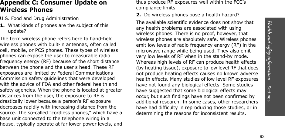 93Health and safety information    Settings Appendix C: Consumer Update on Wireless PhonesU.S. Food and Drug Administration1.What kinds of phones are the subject of this update?The term wireless phone refers here to hand-held wireless phones with built-in antennas, often called cell, mobile, or PCS phones. These types of wireless phones can expose the user to measurable radio frequency energy (RF) because of the short distance between the phone and the user s head. These RF exposures are limited by Federal Communications Commission safety guidelines that were developed with the advice of FDA and other federal health and safety agencies. When the phone is located at greater distances from the user, the exposure to RF is drastically lower because a person’s RF exposure decreases rapidly with increasing distance from the source. The so-called “cordless phones,” which have a base unit connected to the telephone wiring in a house, typically operate at far lower power levels, and thus produce RF exposures well within the FCC’s compliance limits.2.Do wireless phones pose a health hazard?The available scientific evidence does not show that any health problems are associated with using wireless phones. There is no proof, however, that wireless phones are absolutely safe. Wireless phones emit low levels of radio frequency energy (RF) in the microwave range while being used. They also emit very low levels of RF when in the stand-by mode. Whereas high levels of RF can produce health effects (by heating tissue), exposure to low level RF that does not produce heating effects causes no known adverse health effects. Many studies of low level RF exposures have not found any biological effects. Some studies have suggested that some biological effects may occur, but such findings have not been confirmed by additional research. In some cases, other researchers have had difficulty in reproducing those studies, or in determining the reasons for inconsistent results.