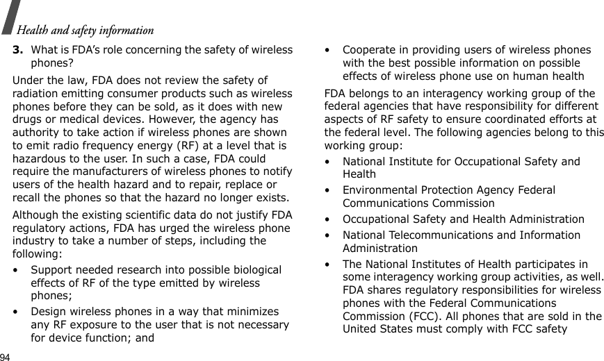 94Health and safety information3.What is FDA’s role concerning the safety of wireless phones?Under the law, FDA does not review the safety of radiation emitting consumer products such as wireless phones before they can be sold, as it does with new drugs or medical devices. However, the agency has authority to take action if wireless phones are shown to emit radio frequency energy (RF) at a level that is hazardous to the user. In such a case, FDA could require the manufacturers of wireless phones to notify users of the health hazard and to repair, replace or recall the phones so that the hazard no longer exists.Although the existing scientific data do not justify FDA regulatory actions, FDA has urged the wireless phone industry to take a number of steps, including the following:• Support needed research into possible biological effects of RF of the type emitted by wireless phones;• Design wireless phones in a way that minimizes any RF exposure to the user that is not necessary for device function; and• Cooperate in providing users of wireless phones with the best possible information on possible effects of wireless phone use on human healthFDA belongs to an interagency working group of the federal agencies that have responsibility for different aspects of RF safety to ensure coordinated efforts at the federal level. The following agencies belong to this working group:• National Institute for Occupational Safety and Health• Environmental Protection Agency Federal Communications Commission• Occupational Safety and Health Administration• National Telecommunications and Information Administration• The National Institutes of Health participates in some interagency working group activities, as well. FDA shares regulatory responsibilities for wireless phones with the Federal Communications Commission (FCC). All phones that are sold in the United States must comply with FCC safety 
