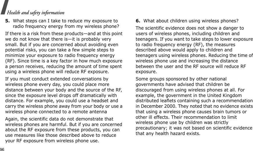 96Health and safety information5.What steps can I take to reduce my exposure to radio frequency energy from my wireless phone?If there is a risk from these products—and at this point we do not know that there is—it is probably very small. But if you are concerned about avoiding even potential risks, you can take a few simple steps to minimize your exposure to radio frequency energy (RF). Since time is a key factor in how much exposure a person receives, reducing the amount of time spent using a wireless phone will reduce RF exposure.If you must conduct extended conversations by wireless phone every day, you could place more distance between your body and the source of the RF, since the exposure level drops off dramatically with distance. For example, you could use a headset and carry the wireless phone away from your body or use a wireless phone connected to a remote antennaAgain, the scientific data do not demonstrate that wireless phones are harmful. But if you are concerned about the RF exposure from these products, you can use measures like those described above to reduce your RF exposure from wireless phone use.6.What about children using wireless phones?The scientific evidence does not show a danger to users of wireless phones, including children and teenagers. If you want to take steps to lower exposure to radio frequency energy (RF), the measures described above would apply to children and teenagers using wireless phones. Reducing the time of wireless phone use and increasing the distance between the user and the RF source will reduce RF exposure.Some groups sponsored by other national governments have advised that children be discouraged from using wireless phones at all. For example, the government in the United Kingdom distributed leaflets containing such a recommendation in December 2000. They noted that no evidence exists that using a wireless phone causes brain tumors or other ill effects. Their recommendation to limit wireless phone use by children was strictly precautionary; it was not based on scientific evidence that any health hazard exists.