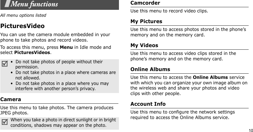 10Menu functionsAll menu options listedPicturesVideoYou can use the camera module embedded in your phone to take photos and record videos.To access this menu, press Menu in Idle mode and select PicturesVideos. CameraUse this menu to take photos. The camera produces JPEG photos.CamcorderUse this menu to record video clips.My PicturesUse this menu to access photos stored in the phone’s memory and on the memory card.My VideosUse this menu to access video clips stored in the phone’s memory and on the memory card.Online AlbumsUse this menu to access the Online Albums service with which you can organize your own image album on the wireless web and share your photos and video clips with other people.Account InfoUse this menu to configure the network settings required to access the Online Albums service.•  Do not take photos of people without their    permission.•  Do not take photos in a place where cameras are    not allowed.•  Do not take photos in a place where you may    interfere with another person’s privacy.When you take a photo in direct sunlight or in bright conditions, shadows may appear on the photo.