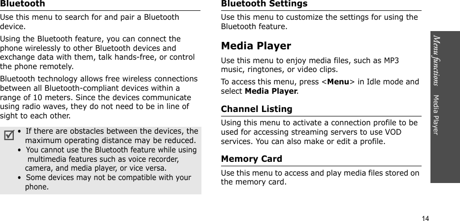 Menu functions    Media Player14Bluetooth Use this menu to search for and pair a Bluetooth device.Using the Bluetooth feature, you can connect the phone wirelessly to other Bluetooth devices and exchange data with them, talk hands-free, or control the phone remotely.Bluetooth technology allows free wireless connections between all Bluetooth-compliant devices within a range of 10 meters. Since the devices communicate using radio waves, they do not need to be in line of sight to each other.Bluetooth SettingsUse this menu to customize the settings for using the Bluetooth feature.Media PlayerUse this menu to enjoy media files, such as MP3 music, ringtones, or video clips.To access this menu, press &lt;Menu&gt; in Idle mode and select Media Player.Channel ListingUsing this menu to activate a connection profile to be used for accessing streaming servers to use VOD services. You can also make or edit a profile.Memory CardUse this menu to access and play media files stored on the memory card.•  If there are obstacles between the devices, the   maximum operating distance may be reduced.•  You cannot use the Bluetooth feature while using    multimedia features such as voice recorder,   camera, and media player, or vice versa.•  Some devices may not be compatible with your   phone.