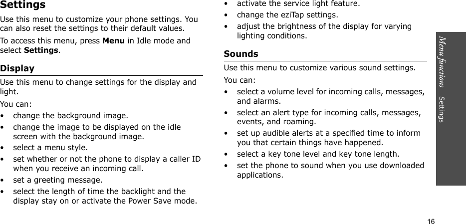 Menu functions    Settings16SettingsUse this menu to customize your phone settings. You can also reset the settings to their default values.To access this menu, press Menu in Idle mode and select Settings.DisplayUse this menu to change settings for the display and light.You can:• change the background image.• change the image to be displayed on the idle screen with the background image.• select a menu style.• set whether or not the phone to display a caller ID when you receive an incoming call.• set a greeting message.• select the length of time the backlight and the display stay on or activate the Power Save mode.• activate the service light feature.• change the eziTap settings.• adjust the brightness of the display for varying lighting conditions.SoundsUse this menu to customize various sound settings.You can:• select a volume level for incoming calls, messages, and alarms.• select an alert type for incoming calls, messages, events, and roaming.• set up audible alerts at a specified time to inform you that certain things have happened.• select a key tone level and key tone length.• set the phone to sound when you use downloaded applications.