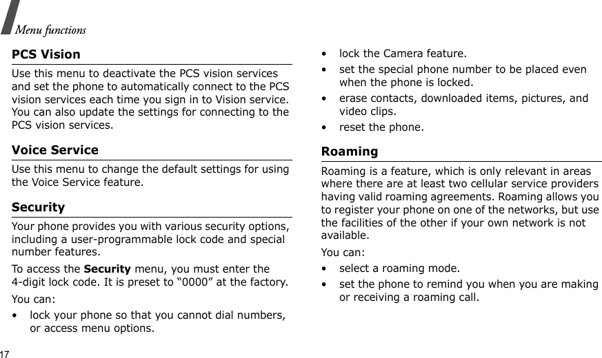 17Menu functionsPCS VisionUse this menu to deactivate the PCS vision services and set the phone to automatically connect to the PCS vision services each time you sign in to Vision service. You can also update the settings for connecting to the PCS vision services.Voice ServiceUse this menu to change the default settings for using the Voice Service feature.SecurityYour phone provides you with various security options, including a user-programmable lock code and special number features.To access the Security menu, you must enter the 4-digit lock code. It is preset to “0000” at the factory.You can:• lock your phone so that you cannot dial numbers, or access menu options.• lock the Camera feature.• set the special phone number to be placed even when the phone is locked.• erase contacts, downloaded items, pictures, and video clips.• reset the phone.RoamingRoaming is a feature, which is only relevant in areas where there are at least two cellular service providers having valid roaming agreements. Roaming allows you to register your phone on one of the networks, but use the facilities of the other if your own network is not available.You can:• select a roaming mode.• set the phone to remind you when you are making or receiving a roaming call.