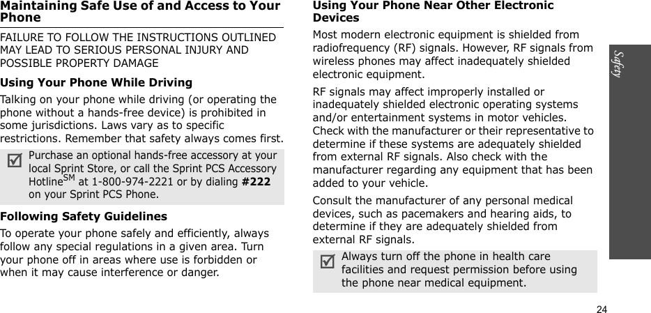 Safety  24Maintaining Safe Use of and Access to Your PhoneFAILURE TO FOLLOW THE INSTRUCTIONS OUTLINED MAY LEAD TO SERIOUS PERSONAL INJURY AND POSSIBLE PROPERTY DAMAGEUsing Your Phone While DrivingTalking on your phone while driving (or operating the phone without a hands-free device) is prohibited in some jurisdictions. Laws vary as to specific restrictions. Remember that safety always comes first.Following Safety GuidelinesTo operate your phone safely and efficiently, always follow any special regulations in a given area. Turn your phone off in areas where use is forbidden or when it may cause interference or danger.Using Your Phone Near Other Electronic DevicesMost modern electronic equipment is shielded from radiofrequency (RF) signals. However, RF signals from wireless phones may affect inadequately shielded electronic equipment.RF signals may affect improperly installed or inadequately shielded electronic operating systems and/or entertainment systems in motor vehicles. Check with the manufacturer or their representative to determine if these systems are adequately shielded from external RF signals. Also check with the manufacturer regarding any equipment that has been added to your vehicle.Consult the manufacturer of any personal medical devices, such as pacemakers and hearing aids, to determine if they are adequately shielded from external RF signals.Purchase an optional hands-free accessory at your local Sprint Store, or call the Sprint PCS Accessory HotlineSM at 1-800-974-2221 or by dialing #222 on your Sprint PCS Phone.Always turn off the phone in health care facilities and request permission before using the phone near medical equipment.