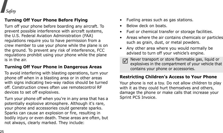 25SafetyTurning Off Your Phone Before FlyingTurn off your phone before boarding any aircraft. To prevent possible interference with aircraft systems, the U.S. Federal Aviation Administration (FAA) regulations require you to have permission from a crew member to use your phone while the plane is on the ground. To prevent any risk of interference, FCC regulations prohibit using your phone while the plane is in the air.Turning Off Your Phone in Dangerous AreasTo avoid interfering with blasting operations, turn your phone off when in a blasting area or in other areas with signs indicating two-way radios should be turned off. Construction crews often use remotecontrol RF devices to set off explosives.Turn your phone off when you&apos;re in any area that has a potentially explosive atmosphere. Although it&apos;s rare, your phone and accessories could generate sparks. Sparks can cause an explosion or fire, resulting in bodily injury or even death. These areas are often, but not always, clearly marked. They include:• Fueling areas such as gas stations.• Below deck on boats.• Fuel or chemical transfer or storage facilities.• Areas where the air contains chemicals or particles such as grain, dust, or metal powders.• Any other area where you would normally be advised to turn off your vehicle’s engine.Restricting Children’s Access to Your PhoneYour phone is not a toy. Do not allow children to play with it as they could hurt themselves and others, damage the phone or make calls that increase your Sprint PCS Invoice.Never transport or store flammable gas, liquid or explosives in the compartment of your vehicle that contains your phone or accessories.