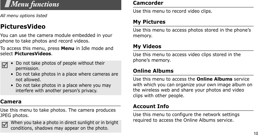 10Menu functionsAll menu options listedPicturesVideoYou can use the camera module embedded in your phone to take photos and record videos.To access this menu, press Menu in Idle mode and select PicturesVideos. CameraUse this menu to take photos. The camera produces JPEG photos.CamcorderUse this menu to record video clips.My PicturesUse this menu to access photos stored in the phone’s memory.My VideosUse this menu to access video clips stored in the phone’s memory.Online AlbumsUse this menu to access the Online Albums service with which you can organize your own image album on the wireless web and share your photos and video clips with other people.Account InfoUse this menu to configure the network settings required to access the Online Albums service.•  Do not take photos of people without their    permission.•  Do not take photos in a place where cameras are    not allowed.•  Do not take photos in a place where you may    interfere with another person’s privacy.When you take a photo in direct sunlight or in bright conditions, shadows may appear on the photo.